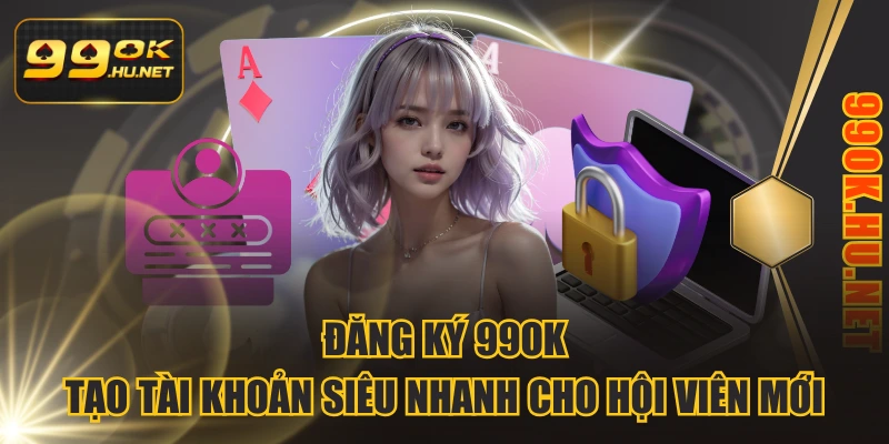 Đăng Ký 99OK - Tạo Tài Khoản Siêu Nhanh Cho Hội Viên Mới